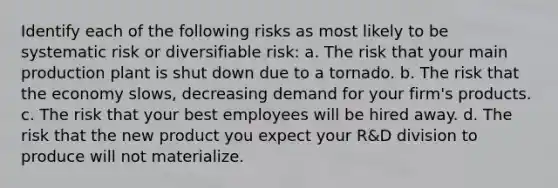 Identify each of the following risks as most likely to be systematic risk or diversifiable risk: a. The risk that your main production plant is shut down due to a tornado. b. The risk that the economy slows, decreasing demand for your firm's products. c. The risk that your best employees will be hired away. d. The risk that the new product you expect your R&D division to produce will not materialize.