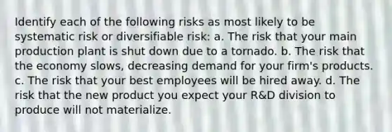 Identify each of the following risks as most likely to be systematic risk or diversifiable​ risk: a. The risk that your main production plant is shut down due to a tornado. b. The risk that the economy​ slows, decreasing demand for your​ firm's products. c. The risk that your best employees will be hired away. d. The risk that the new product you expect your​ R&D division to produce will not materialize.