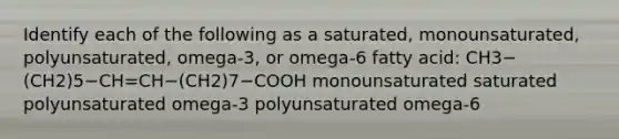 Identify each of the following as a saturated, monounsaturated, polyunsaturated, omega-3, or omega-6 fatty acid: CH3−(CH2)5−CH=CH−(CH2)7−COOH monounsaturated saturated polyunsaturated omega-3 polyunsaturated omega-6