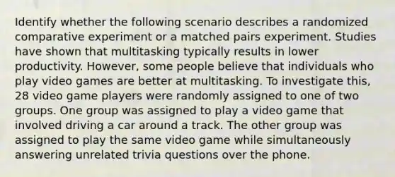 Identify whether the following scenario describes a randomized comparative experiment or a matched pairs experiment. Studies have shown that multitasking typically results in lower productivity. However, some people believe that individuals who play video games are better at multitasking. To investigate this, 28 video game players were randomly assigned to one of two groups. One group was assigned to play a video game that involved driving a car around a track. The other group was assigned to play the same video game while simultaneously answering unrelated trivia questions over the phone.