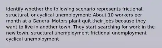 Identify whether the following scenario represents frictional, structural, or cyclical unemployment: About 10 workers per month at a General Motors plant quit their jobs because they want to live in another town. They start searching for work in the new town. structural unemployment frictional unemployment cyclical unemployment