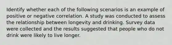 Identify whether each of the following scenarios is an example of positive or negative correlation. A study was conducted to assess the relationship between longevity and drinking. Survey data were collected and the results suggested that people who do not drink were likely to live longer.