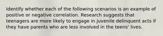 Identify whether each of the following scenarios is an example of positive or negative correlation. Research suggests that teenagers are more likely to engage in juvenile delinquent acts if they have parents who are less involved in the teens' lives.