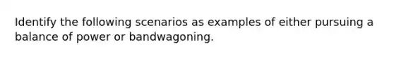 Identify the following scenarios as examples of either pursuing a balance of power or bandwagoning.