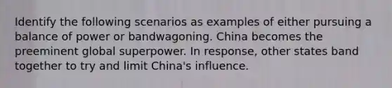 Identify the following scenarios as examples of either pursuing a balance of power or bandwagoning. China becomes the preeminent global superpower. In response, other states band together to try and limit China's influence.