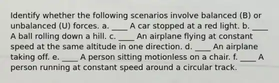 Identify whether the following scenarios involve balanced (B) or unbalanced (U) forces. a. ____ A car stopped at a red light. b. ____ A ball rolling down a hill. c. ____ An airplane flying at constant speed at the same altitude in one direction. d. ____ An airplane taking off. e. ____ A person sitting motionless on a chair. f. ____ A person running at constant speed around a circular track.