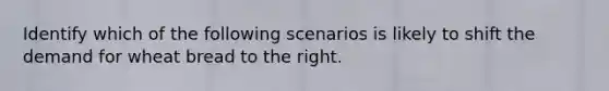 Identify which of the following scenarios is likely to shift the demand for wheat bread to the right.