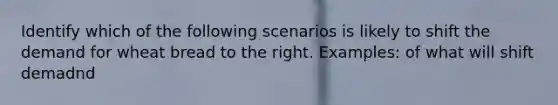 Identify which of the following scenarios is likely to shift the demand for wheat bread to the right. Examples: of what will shift demadnd