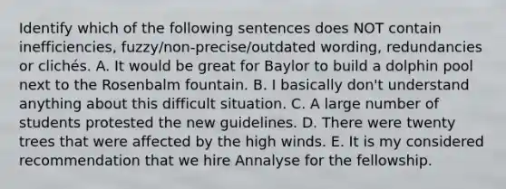 Identify which of the following sentences does NOT contain inefficiencies, fuzzy/non-precise/outdated wording, redundancies or clichés. A. It would be great for Baylor to build a dolphin pool next to the Rosenbalm fountain. B. I basically don't understand anything about this difficult situation. C. A large number of students protested the new guidelines. D. There were twenty trees that were affected by the high winds. E. It is my considered recommendation that we hire Annalyse for the fellowship.