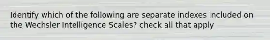 Identify which of the following are separate indexes included on the Wechsler Intelligence Scales? check all that apply