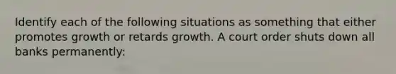 Identify each of the following situations as something that either promotes growth or retards growth. A court order shuts down all banks permanently: