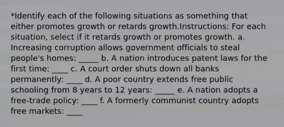 *Identify each of the following situations as something that either promotes growth or retards growth.Instructions: For each situation, select if it retards growth or promotes growth. a. Increasing corruption allows government officials to steal people's homes: _____ b. A nation introduces patent laws for the first time: ____ c. A court order shuts down all banks permanently: ____ d. A poor country extends free public schooling from 8 years to 12 years: _____ e. A nation adopts a free-trade policy: ____ f. A formerly communist country adopts free markets: ____