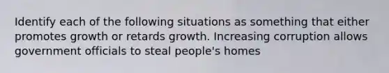 Identify each of the following situations as something that either promotes growth or retards growth. Increasing corruption allows government officials to steal people's homes