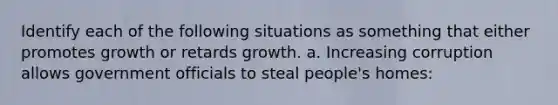 Identify each of the following situations as something that either promotes growth or retards growth. a. Increasing corruption allows government officials to steal people's homes: