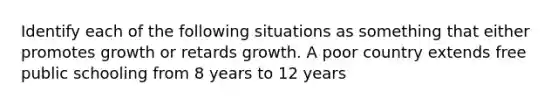 Identify each of the following situations as something that either promotes growth or retards growth. A poor country extends free public schooling from 8 years to 12 years