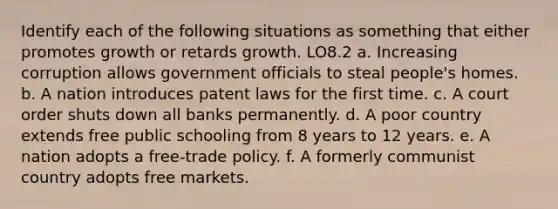 Identify each of the following situations as something that either promotes growth or retards growth. LO8.2 a. Increasing corruption allows government officials to steal people's homes. b. A nation introduces patent laws for the first time. c. A court order shuts down all banks permanently. d. A poor country extends free public schooling from 8 years to 12 years. e. A nation adopts a free-trade policy. f. A formerly communist country adopts free markets.