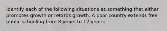 Identify each of the following situations as something that either promotes growth or retards growth. A poor country extends free public schooling from 8 years to 12 years: