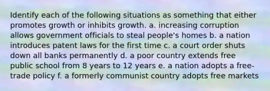 Identify each of the following situations as something that either promotes growth or inhibits growth. a. increasing corruption allows government officials to steal people's homes b. a nation introduces patent laws for the first time c. a court order shuts down all banks permanently d. a poor country extends free public school from 8 years to 12 years e. a nation adopts a free-trade policy f. a formerly communist country adopts free markets