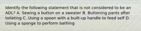 Identify the following statement that is not considered to be an ADL? A. Sewing a button on a sweater B. Buttoning pants after toileting C. Using a spoon with a built-up handle to feed self D. Using a sponge to perform bathing