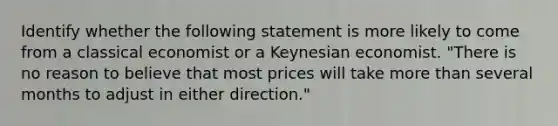 Identify whether the following statement is more likely to come from a classical economist or a Keynesian economist. "There is no reason to believe that most prices will take more than several months to adjust in either direction."