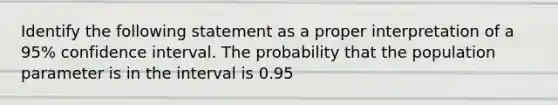 Identify the following statement as a proper interpretation of a 95% confidence interval. The probability that the population parameter is in the interval is 0.95