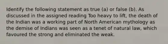 Identify the following statement as true (a) or false (b). As discussed in the assigned reading Too heavy to lift, the death of the Indian was a working part of North American mythology as the demise of Indians was seen as a tenet of natural law, which favoured the strong and eliminated the weak.