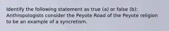 Identify the following statement as true (a) or false (b): Anthropologists consider the Peyote Road of the Peyote religion to be an example of a syncretism.