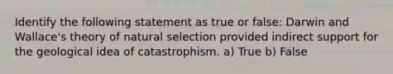 Identify the following statement as true or false: Darwin and Wallace's theory of natural selection provided indirect support for the geological idea of catastrophism. a) True b) False