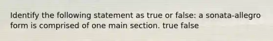 Identify the following statement as true or false: a sonata-allegro form is comprised of one main section. true false