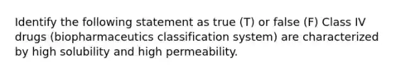 Identify the following statement as true (T) or false (F) Class IV drugs (biopharmaceutics classification system) are characterized by high solubility and high permeability.