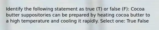 Identify the following statement as true (T) or false (F): Cocoa butter suppositories can be prepared by heating cocoa butter to a high temperature and cooling it rapidly. Select one: True False