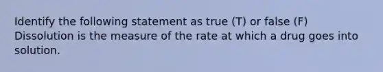 Identify the following statement as true (T) or false (F) Dissolution is the measure of the rate at which a drug goes into solution.