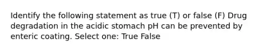 Identify the following statement as true (T) or false (F) Drug degradation in the acidic stomach pH can be prevented by enteric coating. Select one: True False