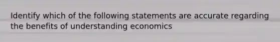 Identify which of the following statements are accurate regarding the benefits of understanding economics