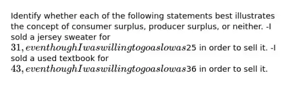 Identify whether each of the following statements best illustrates the concept of consumer surplus, producer surplus, or neither. -I sold a jersey sweater for 31, even though I was willing to go as low as25 in order to sell it. -I sold a used textbook for 43, even though I was willing to go as low as36 in order to sell it.