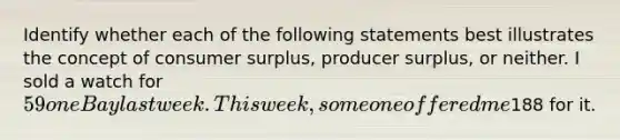 Identify whether each of the following statements best illustrates the concept of <a href='https://www.questionai.com/knowledge/k77rlOEdsf-consumer-surplus' class='anchor-knowledge'>consumer surplus</a>, producer surplus, or neither. I sold a watch for 59 on eBay last week. This week, someone offered me188 for it.