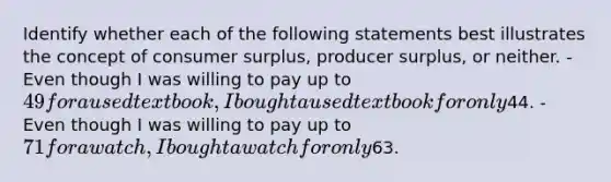 Identify whether each of the following statements best illustrates the concept of consumer surplus, producer surplus, or neither. -Even though I was willing to pay up to 49 for a used textbook, I bought a used textbook for only44. -Even though I was willing to pay up to 71 for a watch, I bought a watch for only63.