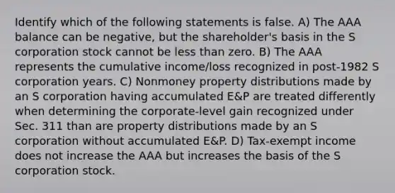 Identify which of the following statements is false. A) The AAA balance can be negative, but the shareholder's basis in the S corporation stock cannot be less than zero. B) The AAA represents the cumulative income/loss recognized in post-1982 S corporation years. C) Nonmoney property distributions made by an S corporation having accumulated E&P are treated differently when determining the corporate-level gain recognized under Sec. 311 than are property distributions made by an S corporation without accumulated E&P. D) Tax-exempt income does not increase the AAA but increases the basis of the S corporation stock.