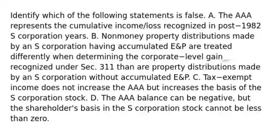 Identify which of the following statements is false. A. The AAA represents the cumulative​ income/loss recognized in post−1982 S corporation years. B. Nonmoney property distributions made by an S corporation having accumulated​ E&P are treated differently when determining the corporate−level gain recognized under Sec. 311 than are property distributions made by an S corporation without accumulated​ E&P. C. Tax−exempt income does not increase the AAA but increases the basis of the S corporation stock. D. The AAA balance can be​ negative, but the​ shareholder's basis in the S corporation stock cannot be less than zero.