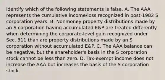 Identify which of the following statements is false. A. The AAA represents the cumulative​ income/loss recognized in​ post-1982 S corporation years. B. Nonmoney property distributions made by an S corporation having accumulated​ E&P are treated differently when determining the​ corporate-level gain recognized under Sec. 311 than are property distributions made by an S corporation without accumulated​ E&P. C. The AAA balance can be​ negative, but the​ shareholder's basis in the S corporation stock cannot be less than zero. D. ​Tax-exempt income does not increase the AAA but increases the basis of the S corporation stock.