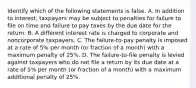 Identify which of the following statements is false. A. In addition to​ interest, taxpayers may be subject to penalties for failure to file on time and failure to pay taxes by the due date for the return. B. A different interest rate is charged to corporate and noncorporate taxpayers. C. The​ failure-to-pay penalty is imposed at a rate of​ 5% per month​ (or fraction of a​ month) with a maximum penalty of​ 25%. D. The​ failure-to-file penalty is levied against taxpayers who do not file a return by its due date at a rate of​ 5% per month​ (or fraction of a​ month) with a maximum additional penalty of​ 25%.