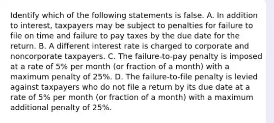 Identify which of the following statements is false. A. In addition to​ interest, taxpayers may be subject to penalties for failure to file on time and failure to pay taxes by the due date for the return. B. A different interest rate is charged to corporate and noncorporate taxpayers. C. The​ failure-to-pay penalty is imposed at a rate of​ 5% per month​ (or fraction of a​ month) with a maximum penalty of​ 25%. D. The​ failure-to-file penalty is levied against taxpayers who do not file a return by its due date at a rate of​ 5% per month​ (or fraction of a​ month) with a maximum additional penalty of​ 25%.