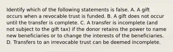 Identify which of the following statements is false. A. A gift occurs when a revocable trust is funded. B. A gift does not occur until the transfer is complete. C. A transfer is incomplete (and not subject to the gift tax) if the donor retains the power to name new beneficiaries or to change the interests of the beneficiaries. D. Transfers to an irrevocable trust can be deemed incomplete.