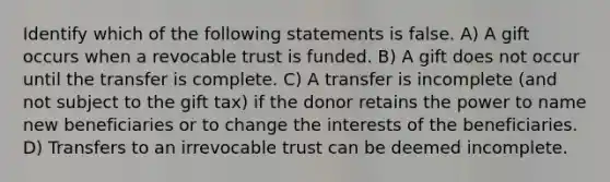 Identify which of the following statements is false. A) A gift occurs when a revocable trust is funded. B) A gift does not occur until the transfer is complete. C) A transfer is incomplete (and not subject to the gift tax) if the donor retains the power to name new beneficiaries or to change the interests of the beneficiaries. D) Transfers to an irrevocable trust can be deemed incomplete.