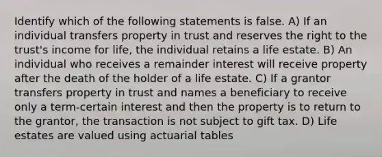 Identify which of the following statements is false. A) If an individual transfers property in trust and reserves the right to the trust's income for life, the individual retains a life estate. B) An individual who receives a remainder interest will receive property after the death of the holder of a life estate. C) If a grantor transfers property in trust and names a beneficiary to receive only a term-certain interest and then the property is to return to the grantor, the transaction is not subject to gift tax. D) Life estates are valued using actuarial tables