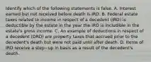 Identify which of the following statements is false. A. Interest earned but not received before death is IRD. B. Federal estate taxes related to income in respect of a decedent​ (IRD) is deductible by the estate in the year the IRD is includible in the​ estate's gross income. C. An example of deductions in respect of a decedent​ (DRD) are property taxes that accrued prior to the​ decedent's death but were not paid until after death. D. Items of IRD receive a step−up in basis as a result of the​ decedent's death.