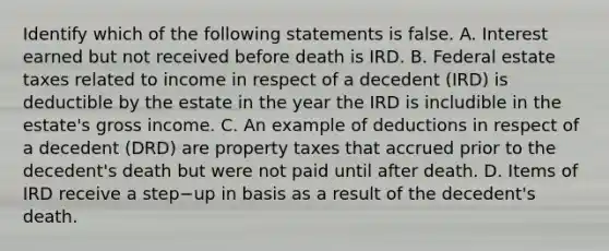 Identify which of the following statements is false. A. Interest earned but not received before death is IRD. B. Federal estate taxes related to income in respect of a decedent​ (IRD) is deductible by the estate in the year the IRD is includible in the​ estate's gross income. C. An example of deductions in respect of a decedent​ (DRD) are property taxes that accrued prior to the​ decedent's death but were not paid until after death. D. Items of IRD receive a step−up in basis as a result of the​ decedent's death.