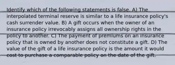 Identify which of the following statements is false. A) The interpolated terminal reserve is similar to a life insurance policy's cash surrender value. B) A gift occurs when the owner of an insurance policy irrevocably assigns all ownership rights in the policy to another. C) The payment of premiums on an insurance policy that is owned by another does not constitute a gift. D) The value of the gift of a life insurance policy is the amount it would cost to purchase a comparable policy on the date of the gift.