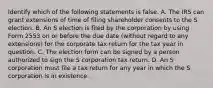 Identify which of the following statements is false. A. The IRS can grant extensions of time of filing shareholder consents to the S election. B. An S election is filed by the corporation by using Form 2553 on or before the due date​ (without regard to any​ extensions) for the corporate tax return for the tax year in question. C. The election form can be signed by a person authorized to sign the S corporation tax return. D. An S corporation must file a tax return for any year in which the S corporation is in existence.