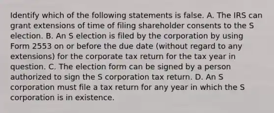 Identify which of the following statements is false. A. The IRS can grant extensions of time of filing shareholder consents to the S election. B. An S election is filed by the corporation by using Form 2553 on or before the due date​ (without regard to any​ extensions) for the corporate tax return for the tax year in question. C. The election form can be signed by a person authorized to sign the S corporation tax return. D. An S corporation must file a tax return for any year in which the S corporation is in existence.